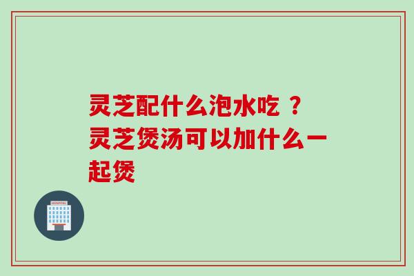灵芝配什么泡水吃 ？灵芝煲汤可以加什么一起煲