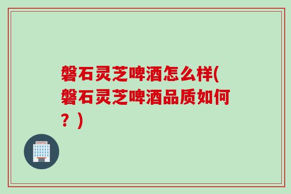 磐石灵芝啤酒怎么样(磐石灵芝啤酒品质如何？)
