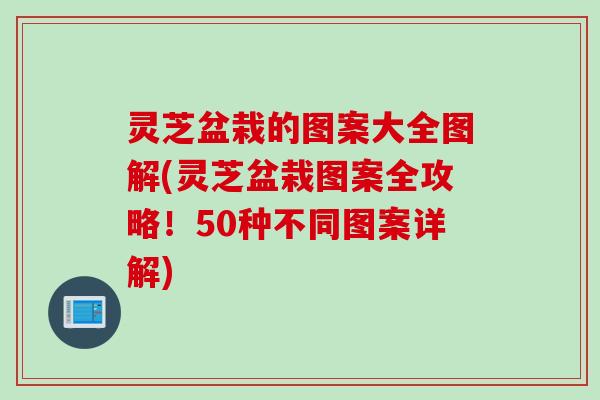 灵芝盆栽的图案大全图解(灵芝盆栽图案全攻略！50种不同图案详解)