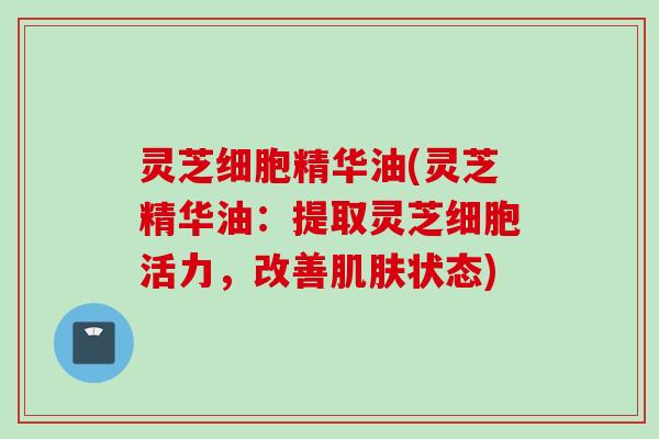 灵芝细胞精华油(灵芝精华油：提取灵芝细胞活力，改善肌肤状态)