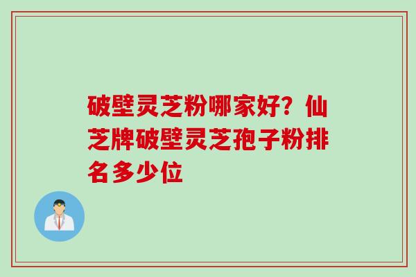 破壁灵芝粉哪家好？仙芝牌破壁灵芝孢子粉排名多少位