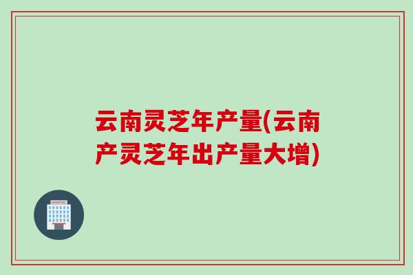 云南灵芝年产量(云南产灵芝年出产量大增) 云南灵芝年产量(云南产灵芝年出产量大增)