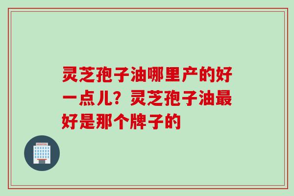 灵芝孢子油哪里产的好一点儿？灵芝孢子油最好是那个牌子的