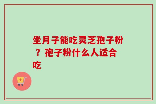 坐月子能吃灵芝孢子粉 ?孢子粉什么人适合吃 坐月子能吃灵芝孢子粉 ?孢子粉什么人适合吃