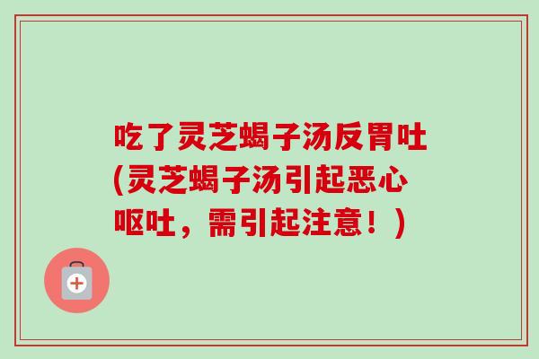 吃了灵芝蝎子汤反胃吐(灵芝蝎子汤引起恶心呕吐，需引起注意！)