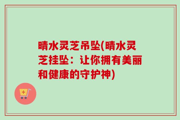晴水灵芝吊坠(晴水灵芝挂坠：让你拥有美丽和健康的守护神)