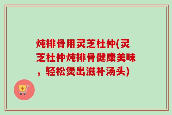 炖排骨用灵芝杜仲(灵芝杜仲炖排骨健康美味，轻松煲出滋补汤头)