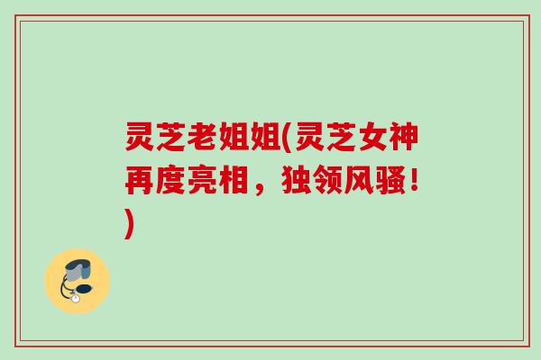 灵芝老姐姐(灵芝女神再度亮相，独领风骚！)