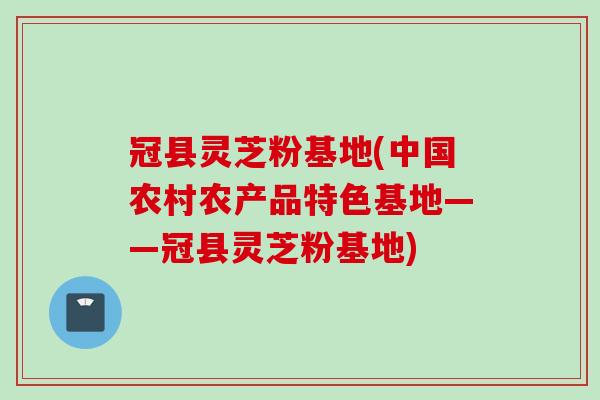 冠县灵芝粉基地(中国农村农产品特色基地——冠县灵芝粉基地)