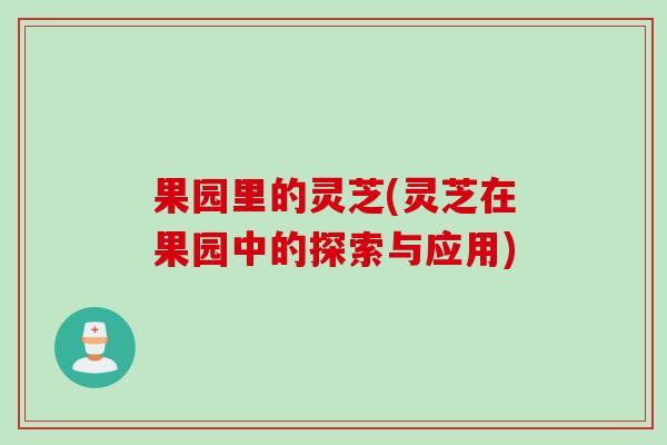 果园里的灵芝(灵芝在果园中的探索与应用)