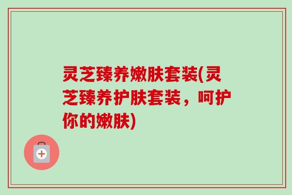 灵芝臻养嫩肤套装(灵芝臻养护肤套装,呵护你的嫩肤) 灵芝臻养嫩肤套装(灵芝臻养护肤套装,呵护你的嫩肤)