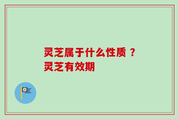 灵芝属于什么性质 ？灵芝有效期