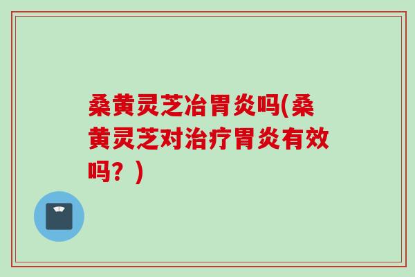 桑黄灵芝冶胃炎吗(桑黄灵芝对治疗胃炎有效吗？)