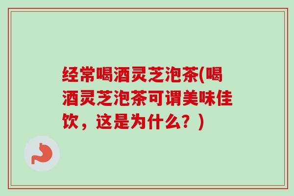 经常喝酒灵芝泡茶(喝酒灵芝泡茶可谓美味佳饮，这是为什么？)