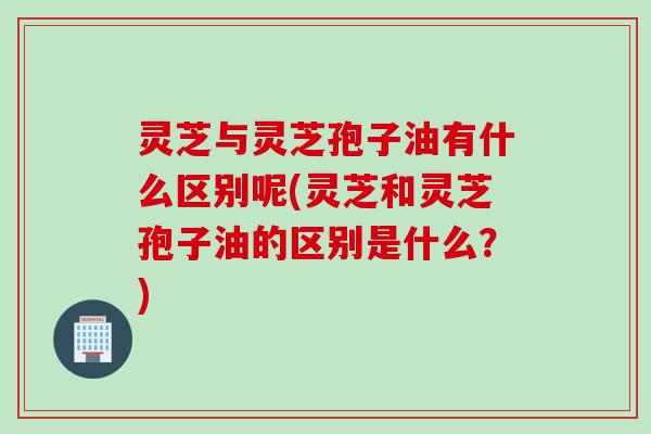 灵芝与灵芝孢子油有什么区别呢(灵芝和灵芝孢子油的区别是什么?) 灵芝与灵芝孢子油有什么区别呢(灵芝和灵芝孢子油的区别是什么?)