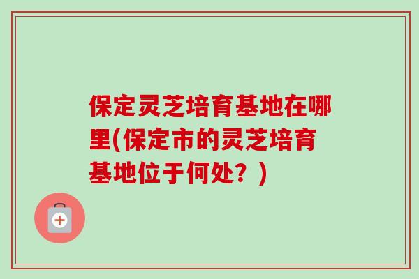 保定灵芝培育基地在哪里(保定市的灵芝培育基地位于何处？)