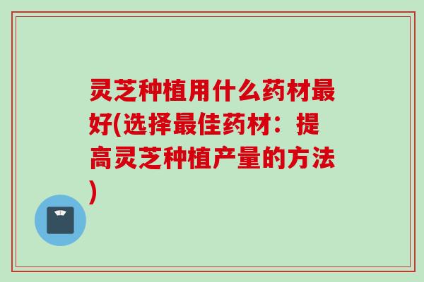 灵芝种植用什么药材好(选择佳药材:提高灵芝种植产量的方法) 灵芝种植用什么药材好(选择佳药材:提高灵芝种植产量的方法)