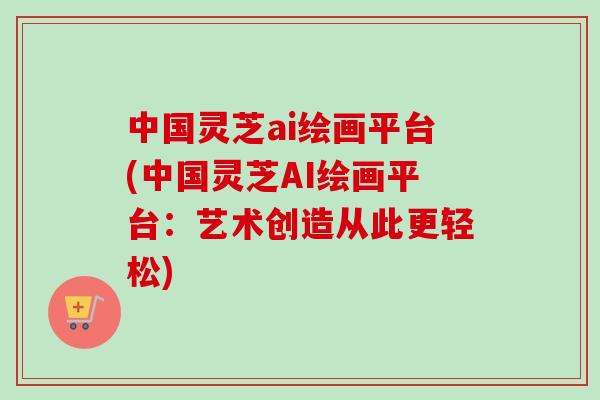 中国灵芝ai绘画平台(中国灵芝AI绘画平台：艺术创造从此更轻松)