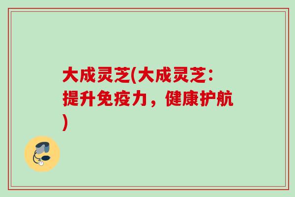 大成灵芝(大成灵芝:提升免疫力,健康护航) 大成灵芝(大成灵芝:提升免疫力,健康护航)