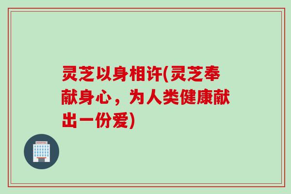 灵芝以身相许(灵芝奉献身心，为人类健康献出一份爱)