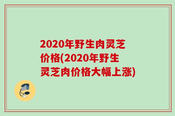 2020年野生肉灵芝价格(2020年野生灵芝肉价格大幅上涨)