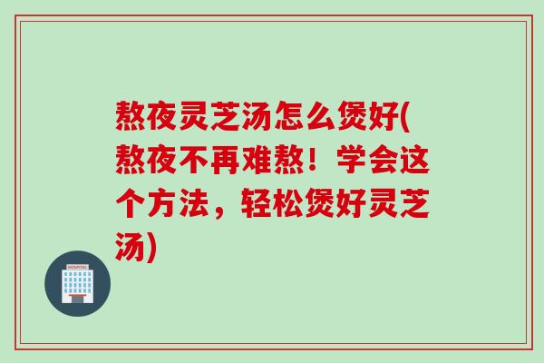 熬夜灵芝汤怎么煲好(熬夜不再难熬！学会这个方法，轻松煲好灵芝汤)