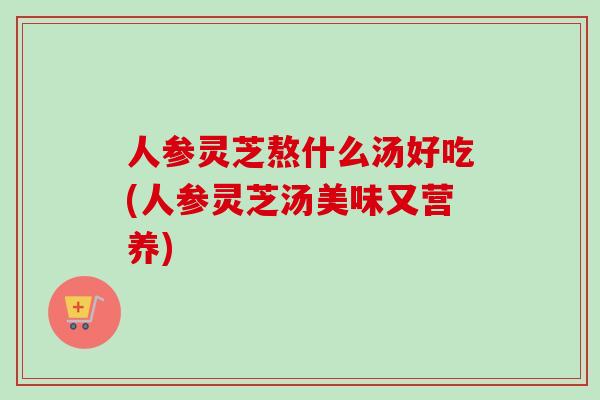 人参灵芝熬什么汤好吃(人参灵芝汤美味又营养) 人参灵芝熬什么汤好吃(人参灵芝汤美味又营养)