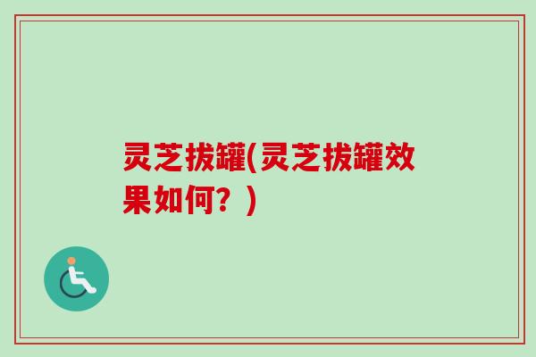灵芝拔罐(灵芝拔罐效果如何？)