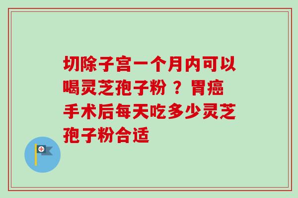 切除子宫一个月内可以喝灵芝孢子粉 ？胃癌手术后每天吃多少灵芝孢子粉合适