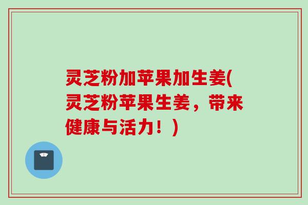 灵芝粉加苹果加生姜(灵芝粉苹果生姜，带来健康与活力！)