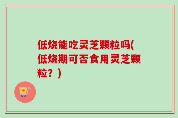 低烧能吃灵芝颗粒吗(低烧期可否食用灵芝颗粒?) 低烧能吃灵芝颗粒吗(低烧期可否食用灵芝颗粒?)