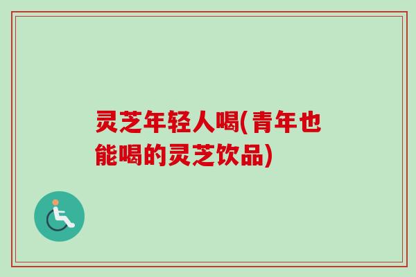 灵芝年轻人喝(青年也能喝的灵芝饮品)