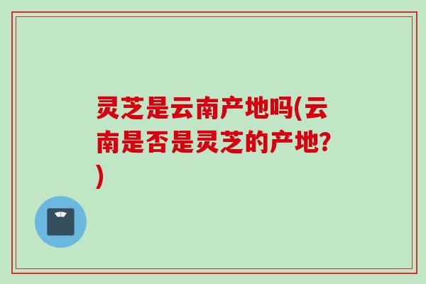 灵芝是云南产地吗(云南是否是灵芝的产地？)