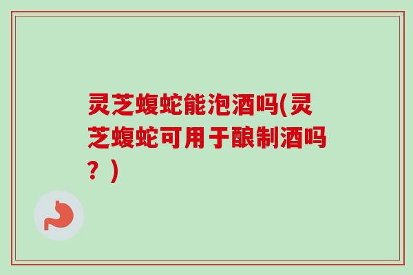 灵芝蝮蛇能泡酒吗(灵芝蝮蛇可用于酿制酒吗？)