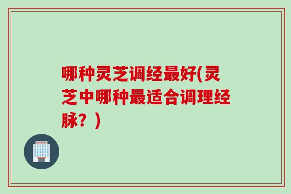 哪种灵芝调经最好(灵芝中哪种最适合调理经脉？)