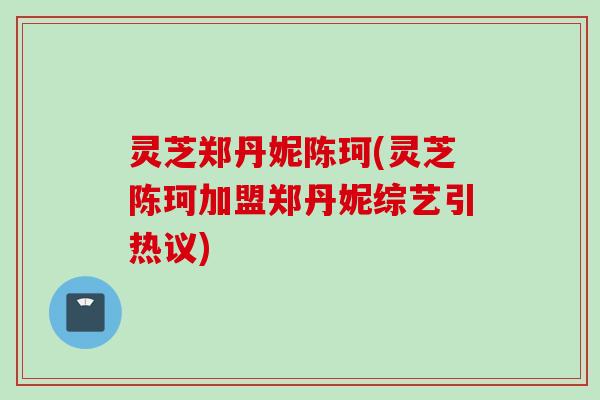 灵芝郑丹妮陈珂(灵芝陈珂加盟郑丹妮综艺引热议)