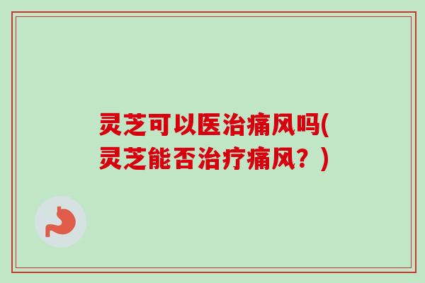 灵芝可以医治痛风吗(灵芝能否治疗痛风？)