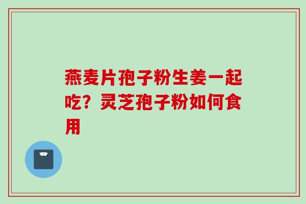 燕麦片孢子粉生姜一起吃？灵芝孢子粉如何食用