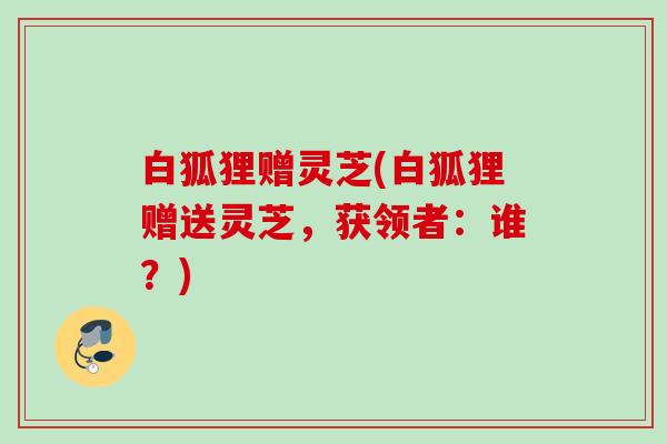 白狐狸赠灵芝(白狐狸赠送灵芝，获领者：谁？)