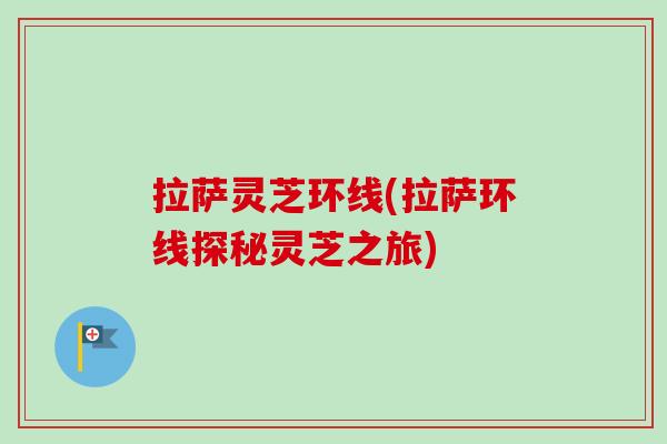 拉萨灵芝环线(拉萨环线探秘灵芝之旅) 拉萨灵芝环线(拉萨环线探秘灵芝之旅)
