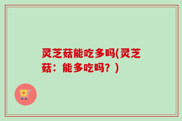 灵芝菇能吃多吗(灵芝菇：能多吃吗？)