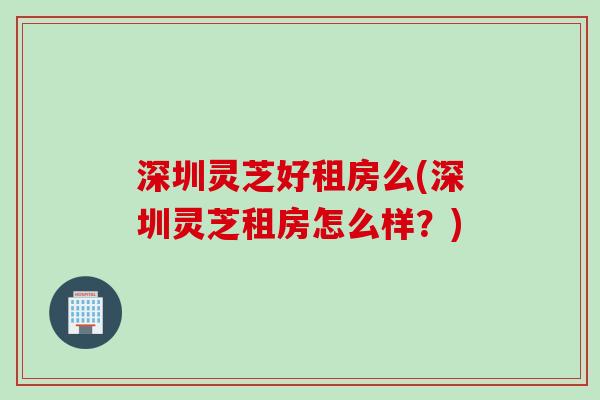 深圳灵芝好租房么(深圳灵芝租房怎么样？)