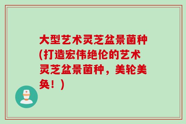 大型艺术灵芝盆景菌种(打造宏伟绝伦的艺术灵芝盆景菌种，美轮美奂！)