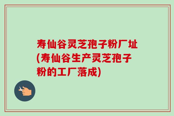 寿仙谷灵芝孢子粉厂址(寿仙谷生产灵芝孢子粉的工厂落成)