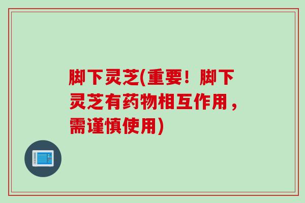 脚下灵芝(重要!脚下灵芝有相互作用,需谨慎使用) 脚下灵芝(重要!脚下灵芝有相互作用,需谨慎使用)