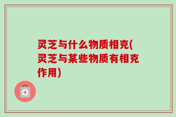 灵芝与什么物质相克(灵芝与某些物质有相克作用)