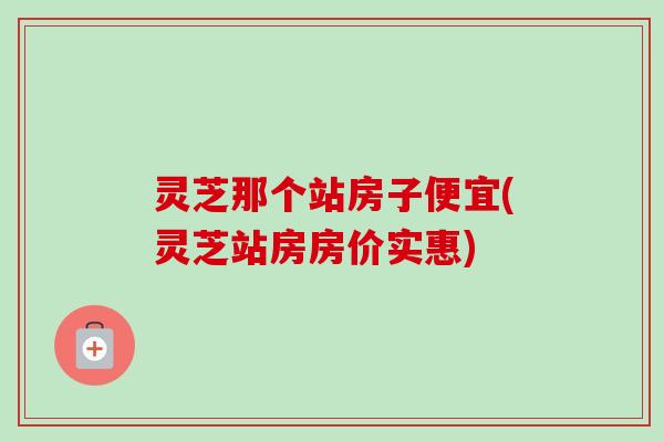 灵芝那个站房子便宜(灵芝站房房价实惠)