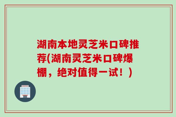 湖南本地灵芝米口碑推荐(湖南灵芝米口碑爆棚，绝对值得一试！)