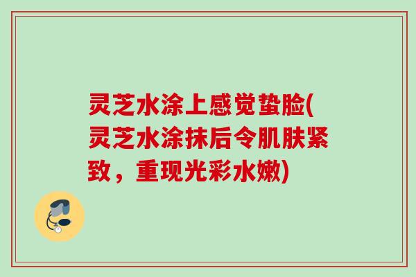 灵芝水涂上感觉蛰脸(灵芝水涂抹后令肌肤紧致，重现光彩水嫩)