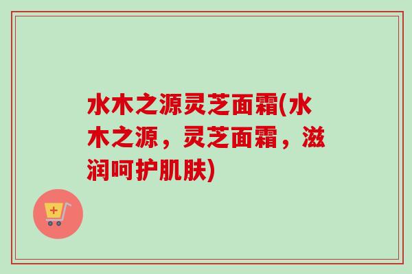 水木之源灵芝面霜(水木之源，灵芝面霜，滋润呵护肌肤)